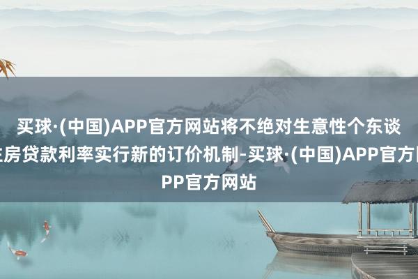 买球·(中国)APP官方网站将不绝对生意性个东谈主住房贷款利率实行新的订价机制-买球·(中国)APP官方网站