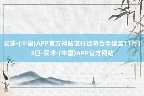 买球·(中国)APP官方网站该行径将合手续至11月13日-买球·(中国)APP官方网站