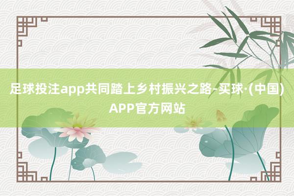 足球投注app共同踏上乡村振兴之路-买球·(中国)APP官方网站