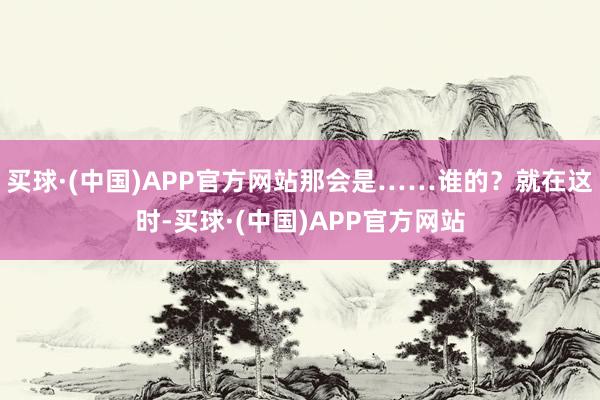 买球·(中国)APP官方网站那会是……谁的？就在这时-买球·(中国)APP官方网站