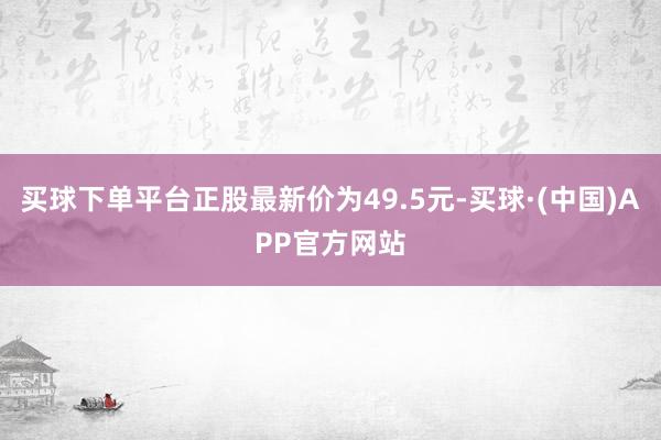 买球下单平台正股最新价为49.5元-买球·(中国)APP官方网站