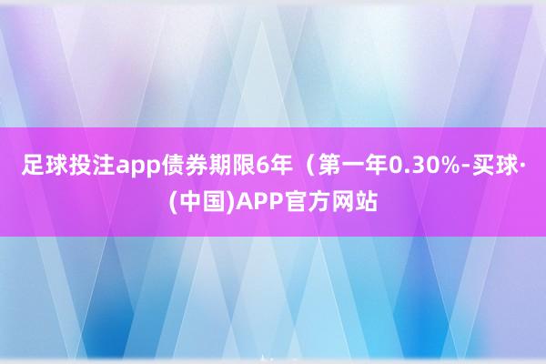 足球投注app债券期限6年（第一年0.30%-买球·(中国)APP官方网站