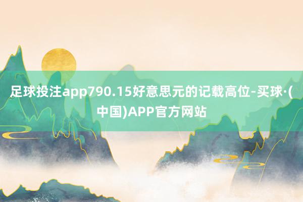 足球投注app790.15好意思元的记载高位-买球·(中国)APP官方网站