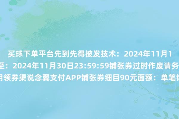 买球下单平台先到先得披发技术：2024年11月15日10:00灵验期至：2024年11月30日23:59:59铺张券过时作废请务必在灵验期内使用领券渠说念翼支付APP铺张券细目90元面额：单笔铺张300元及以上抵扣30元面额：单笔铺张100元及以上抵扣15元面额：单笔铺张50元及以上抵扣6元面额：单笔铺张20元及以上抵扣参与商户可在翼支付客户端活动页面检察商户名单住好意思宿、赏好意思景、尝好意思食