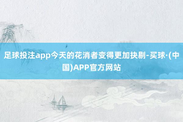 足球投注app今天的花消者变得更加抉剔-买球·(中国)APP官方网站