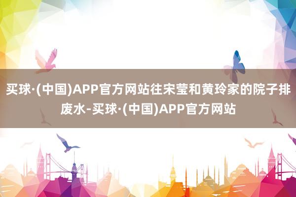 买球·(中国)APP官方网站往宋莹和黄玲家的院子排废水-买球·(中国)APP官方网站