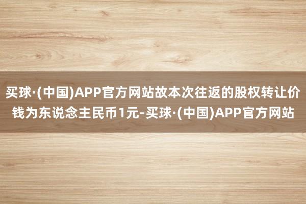 买球·(中国)APP官方网站故本次往返的股权转让价钱为东说念主民币1元-买球·(中国)APP官方网站