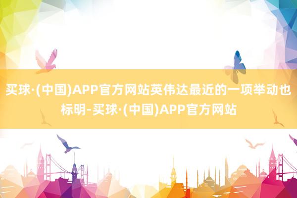 买球·(中国)APP官方网站英伟达最近的一项举动也标明-买球·(中国)APP官方网站