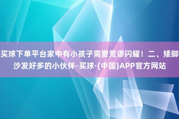 买球下单平台家中有小孩子需要荒谬闪耀！二、矮脚沙发好多的小伙伴-买球·(中国)APP官方网站