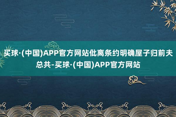 买球·(中国)APP官方网站仳离条约明确屋子归前夫总共-买球·(中国)APP官方网站