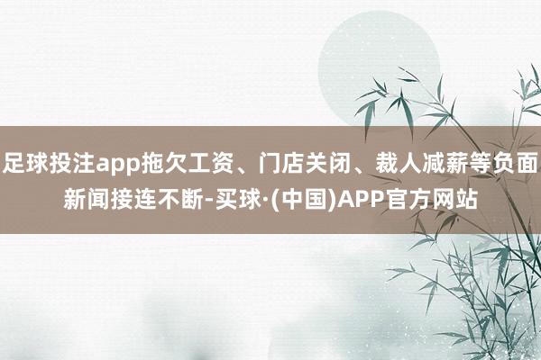 足球投注app拖欠工资、门店关闭、裁人减薪等负面新闻接连不断-买球·(中国)APP官方网站