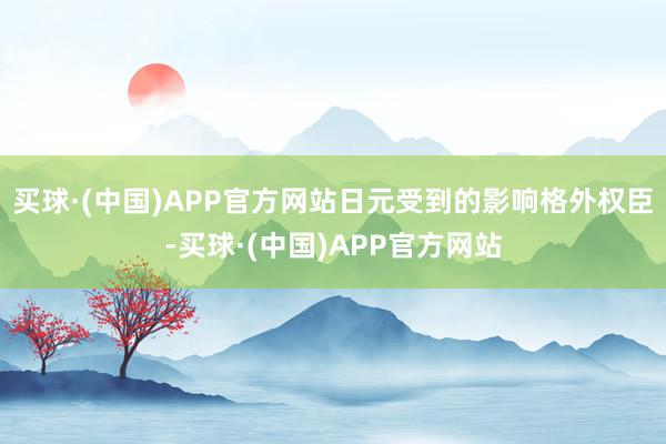 买球·(中国)APP官方网站日元受到的影响格外权臣-买球·(中国)APP官方网站