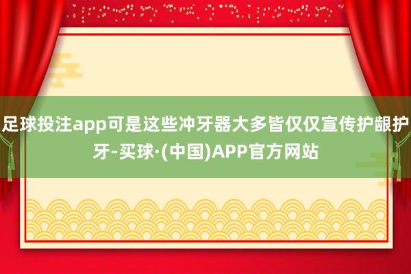 足球投注app可是这些冲牙器大多皆仅仅宣传护龈护牙-买球·(中国)APP官方网站