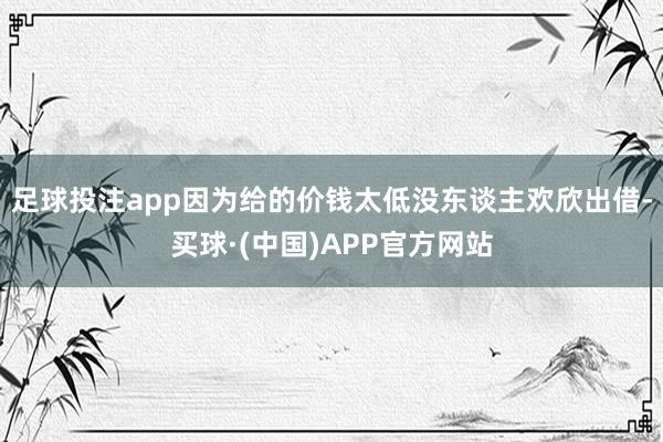 足球投注app因为给的价钱太低没东谈主欢欣出借-买球·(中国)APP官方网站