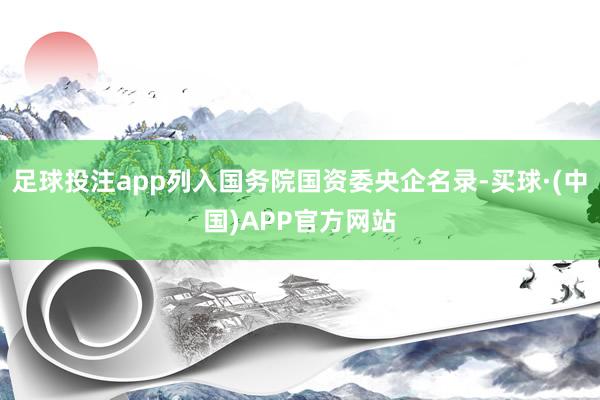 足球投注app列入国务院国资委央企名录-买球·(中国)APP官方网站