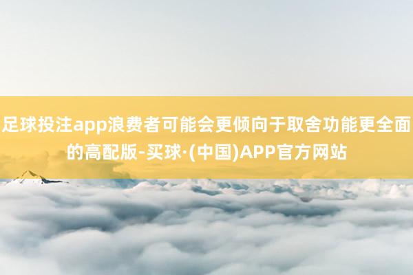 足球投注app浪费者可能会更倾向于取舍功能更全面的高配版-买球·(中国)APP官方网站