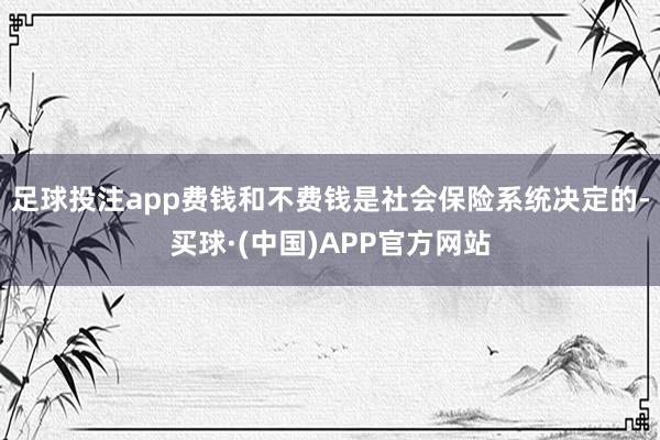 足球投注app费钱和不费钱是社会保险系统决定的-买球·(中国)APP官方网站