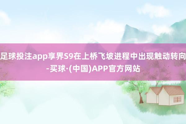 足球投注app享界S9在上桥飞坡进程中出现触动转向-买球·(中国)APP官方网站