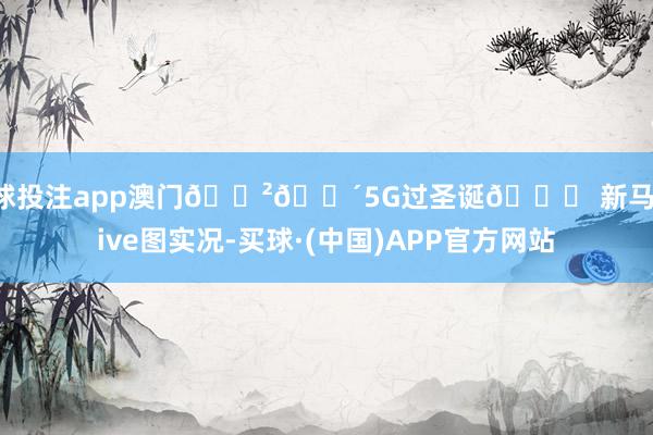 足球投注app澳门🇲🇴5G过圣诞🎄 新马路live图实况-买球·(中国)APP官方网站