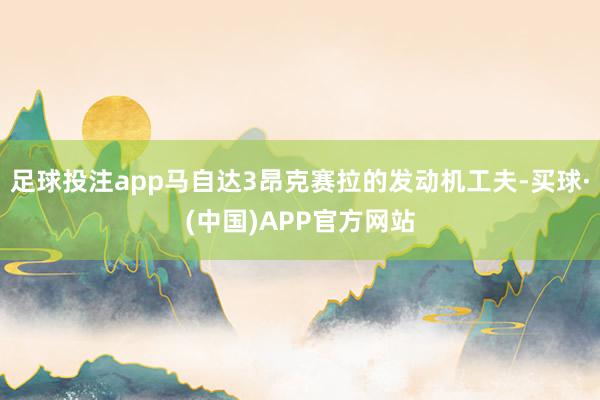 足球投注app马自达3昂克赛拉的发动机工夫-买球·(中国)APP官方网站