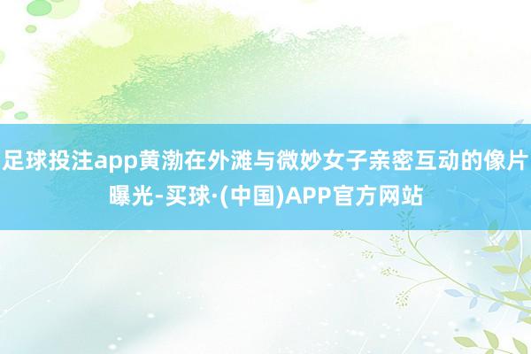 足球投注app黄渤在外滩与微妙女子亲密互动的像片曝光-买球·(中国)APP官方网站