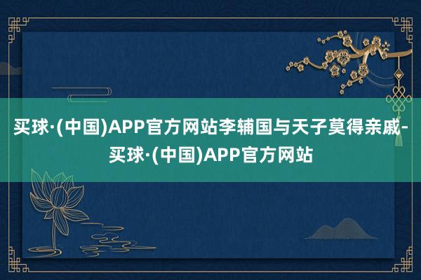 买球·(中国)APP官方网站李辅国与天子莫得亲戚-买球·(中国)APP官方网站