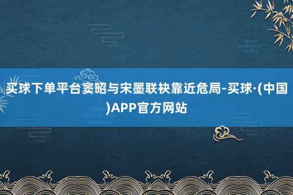 买球下单平台窦昭与宋墨联袂靠近危局-买球·(中国)APP官方网站