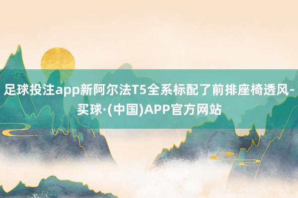 足球投注app新阿尔法T5全系标配了前排座椅透风-买球·(中国)APP官方网站