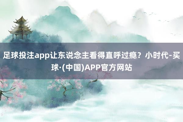 足球投注app让东说念主看得直呼过瘾？小时代-买球·(中国)APP官方网站