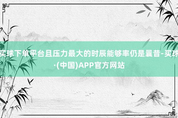 买球下单平台且压力最大的时辰能够率仍是曩昔-买球·(中国)APP官方网站