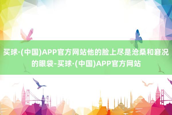 买球·(中国)APP官方网站他的脸上尽是沧桑和窘况的眼袋-买球·(中国)APP官方网站