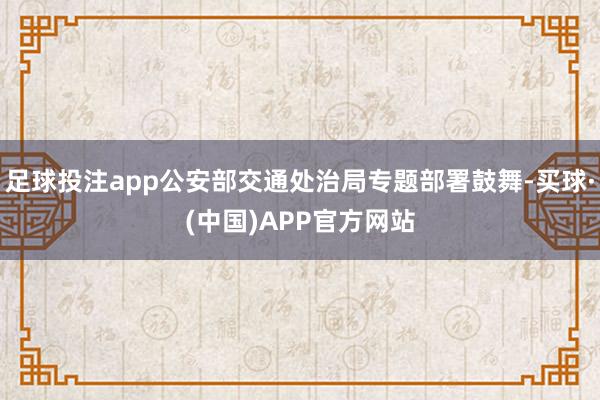 足球投注app公安部交通处治局专题部署鼓舞-买球·(中国)APP官方网站