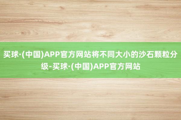 买球·(中国)APP官方网站将不同大小的沙石颗粒分级-买球·(中国)APP官方网站