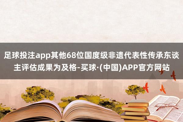 足球投注app其他68位国度级非遗代表性传承东谈主评估成果为及格-买球·(中国)APP官方网站