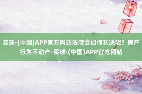 买球·(中国)APP官方网站法院会如何判决呢？房产行为不动产-买球·(中国)APP官方网站