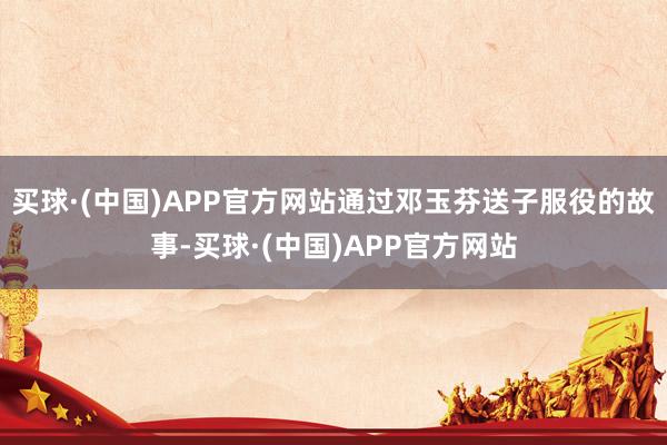 买球·(中国)APP官方网站通过邓玉芬送子服役的故事-买球·(中国)APP官方网站