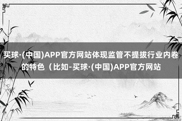 买球·(中国)APP官方网站体现监管不提拔行业内卷的特色（比如-买球·(中国)APP官方网站