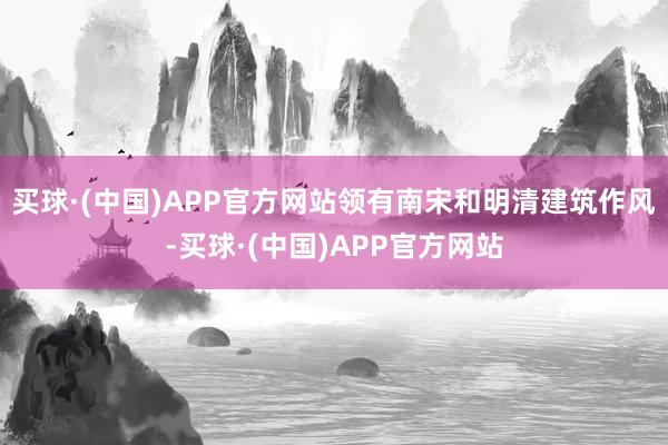 买球·(中国)APP官方网站领有南宋和明清建筑作风-买球·(中国)APP官方网站