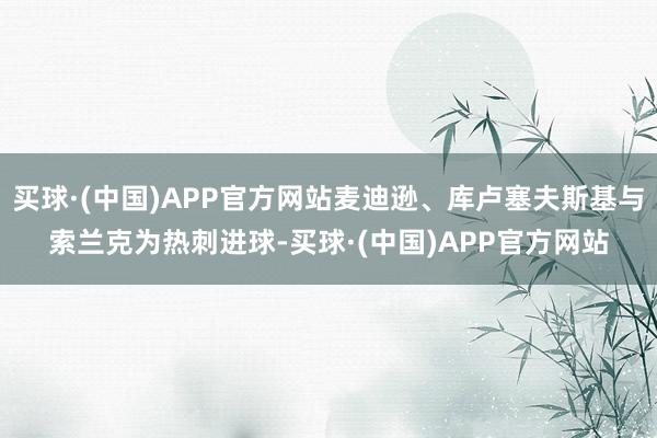 买球·(中国)APP官方网站麦迪逊、库卢塞夫斯基与索兰克为热刺进球-买球·(中国)APP官方网站