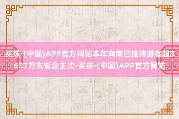 买球·(中国)APP官方网站本年海南已接待游客超8687万东说念主次-买球·(中国)APP官方网站