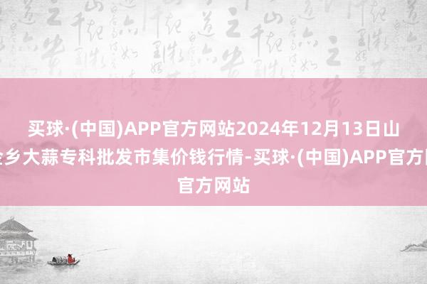 买球·(中国)APP官方网站2024年12月13日山东金乡大蒜专科批发市集价钱行情-买球·(中国)APP官方网站