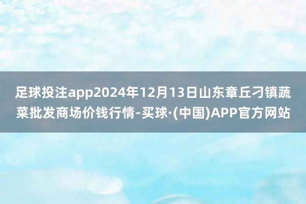 足球投注app2024年12月13日山东章丘刁镇蔬菜批发商场价钱行情-买球·(中国)APP官方网站