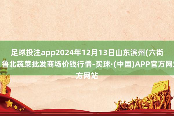 足球投注app2024年12月13日山东滨州(六街）鲁北蔬菜批发商场价钱行情-买球·(中国)APP官方网站