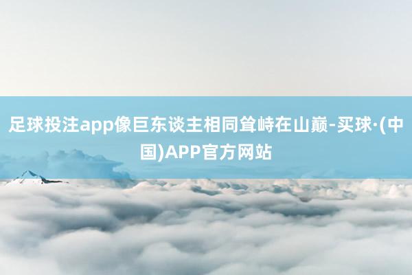 足球投注app像巨东谈主相同耸峙在山巅-买球·(中国)APP官方网站