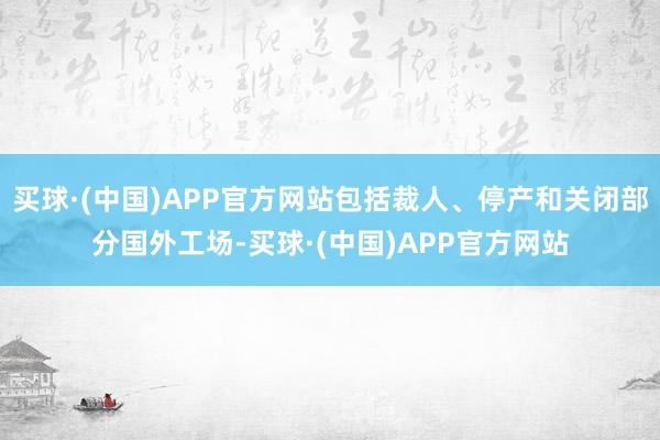 买球·(中国)APP官方网站包括裁人、停产和关闭部分国外工场-买球·(中国)APP官方网站