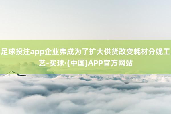 足球投注app企业弗成为了扩大供货改变耗材分娩工艺-买球·(中国)APP官方网站