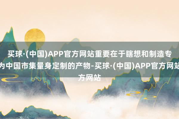 买球·(中国)APP官方网站重要在于瞎想和制造专为中国市集量身定制的产物-买球·(中国)APP官方网站