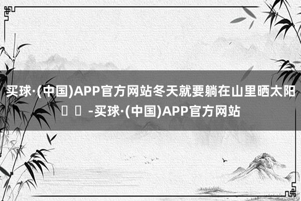 买球·(中国)APP官方网站冬天就要躺在山里晒太阳☀️-买球·(中国)APP官方网站