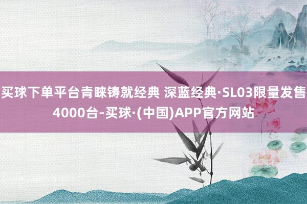 买球下单平台青睐铸就经典 深蓝经典·SL03限量发售4000台-买球·(中国)APP官方网站