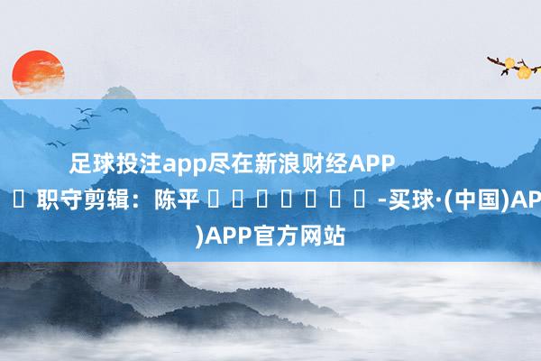 足球投注app尽在新浪财经APP            						职守剪辑：陈平 							-买球·(中国)APP官方网站